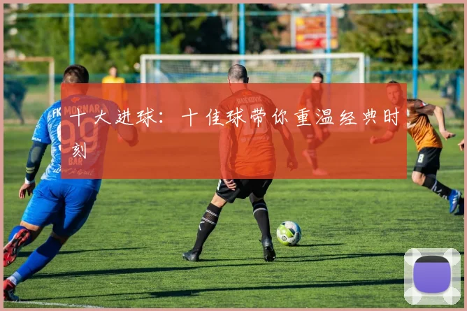十大进球:十佳球带你重温经典时刻