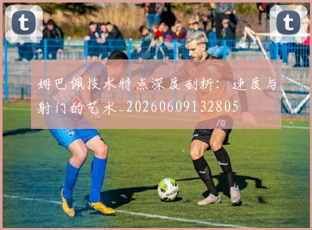 姆巴佩技术特点深度剖析:速度与射门的艺术_20260609132805
