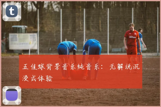 五佳球背景音乐纯音乐:无解说沉浸式体验