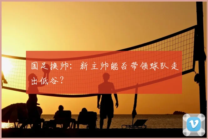 国足换帅:新主帅能否带领球队走出低谷?