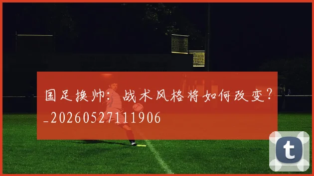 国足换帅:战术风格将如何改变?_20260527111906