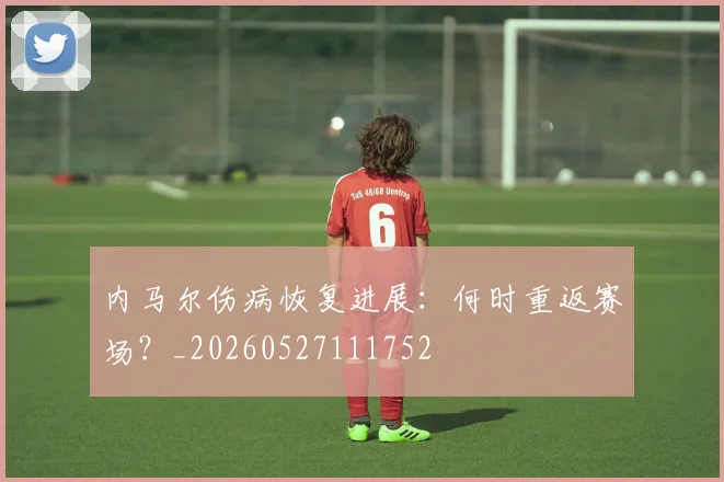 内马尔伤病恢复进展：何时重返赛场？_20260527111752